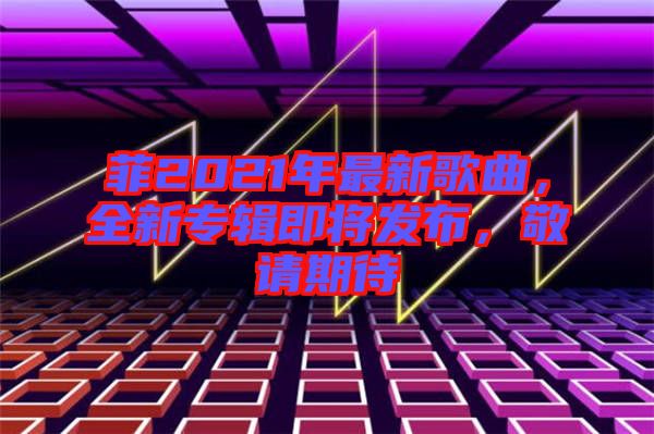 菲2021年最新歌曲，全新專輯即將發(fā)布，敬請期待