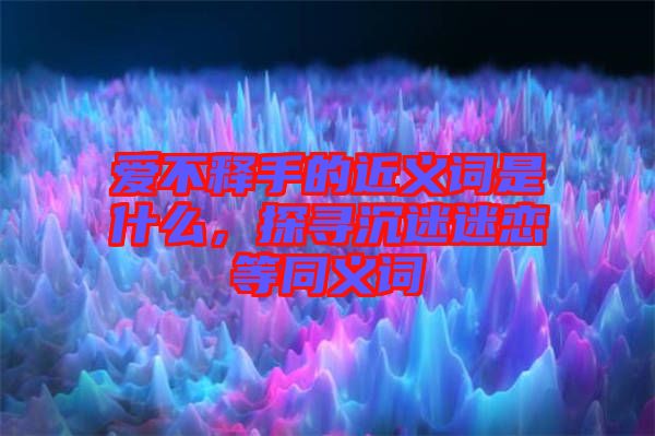 愛不釋手的近義詞是什么，探尋沉迷迷戀等同義詞