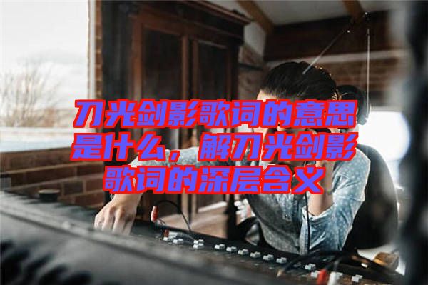 刀光劍影歌詞的意思是什么，解刀光劍影歌詞的深層含義