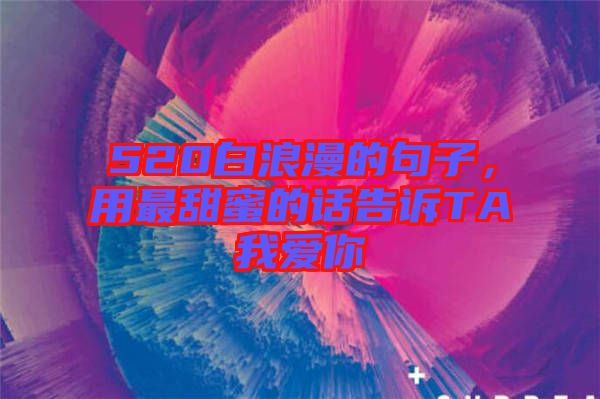 520白浪漫的句子，用最甜蜜的話告訴TA我愛(ài)你