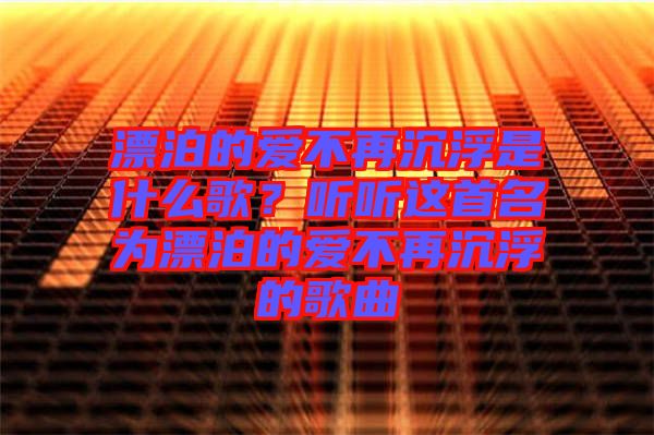 漂泊的愛不再沉浮是什么歌？聽聽這首名為漂泊的愛不再沉浮的歌曲