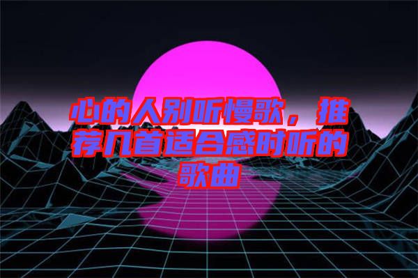 心的人別聽(tīng)慢歌，推薦幾首適合感時(shí)聽(tīng)的歌曲