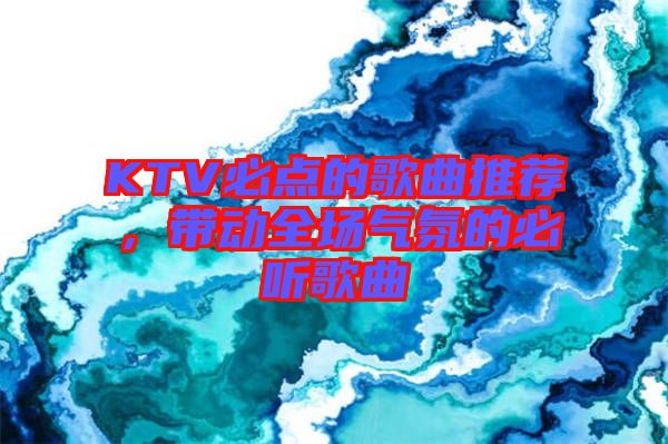 KTV必點(diǎn)的歌曲推薦，帶動(dòng)全場氣氛的必聽歌曲