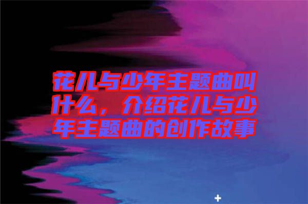 花兒與少年主題曲叫什么，介紹花兒與少年主題曲的創(chuàng)作故事