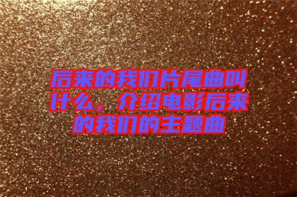 后來的我們片尾曲叫什么，介紹電影后來的我們的主題曲