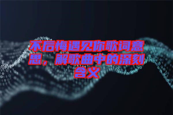 不后悔遇見你歌詞意思，解歌曲中的深刻含義