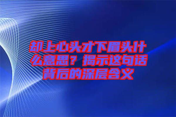 卻上心頭才下眉頭什么意思？揭示這句話背后的深層含義