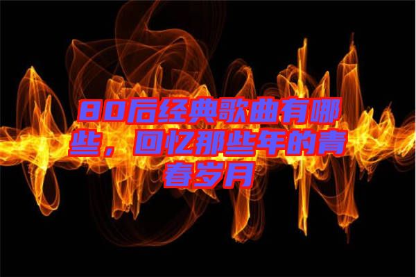 80后經(jīng)典歌曲有哪些，回憶那些年的青春歲月