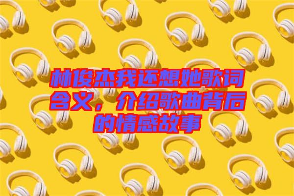 林俊杰我還想她歌詞含義，介紹歌曲背后的情感故事