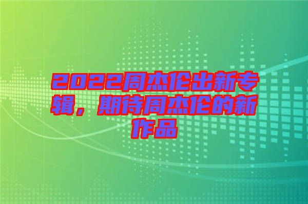 2022周杰倫出新專輯，期待周杰倫的新作品