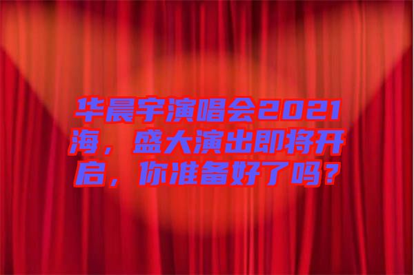 華晨宇演唱會2021海，盛大演出即將開啟，你準備好了嗎？