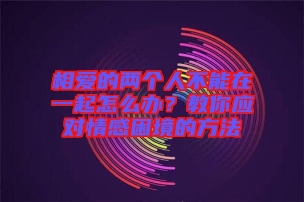 相愛的兩個人不能在一起怎么辦？教你應(yīng)對情感困境的方法