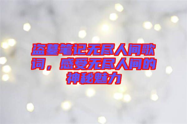 盜墓筆記無盡人間歌詞，感受無盡人間的神秘魅力