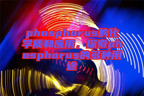 phosphorus的化學(xué)質(zhì)和應(yīng)用，探索phosphorus的多種用途