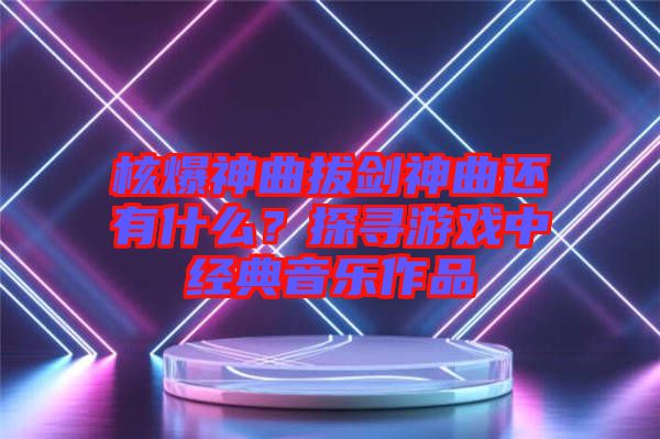 核爆神曲拔劍神曲還有什么？探尋游戲中經(jīng)典音樂作品