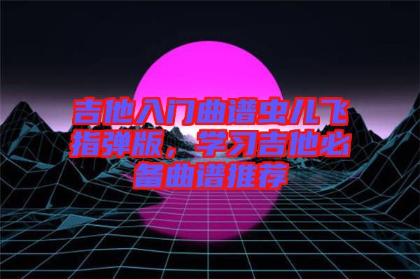 吉他入門曲譜蟲兒飛指彈版，學(xué)習(xí)吉他必備曲譜推薦