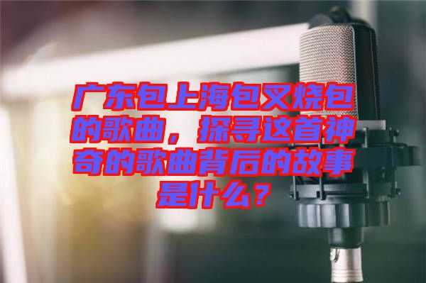 廣東包上海包叉燒包的歌曲，探尋這首神奇的歌曲背后的故事是什么？