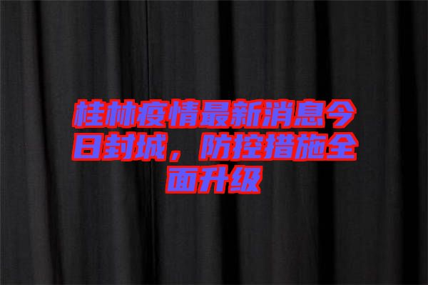 桂林疫情最新消息今日封城，防控措施全面升級