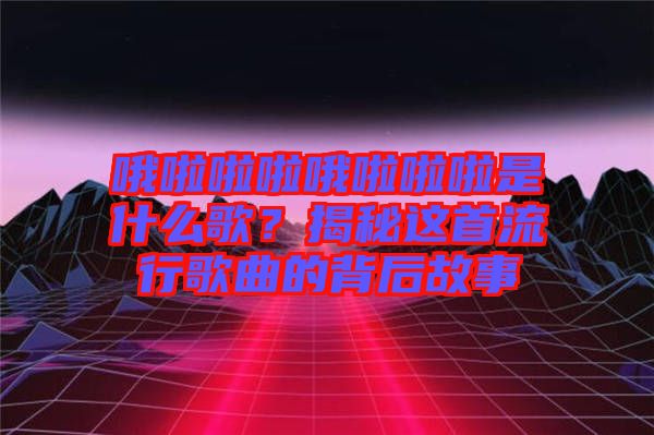 哦啦啦啦哦啦啦啦是什么歌？揭秘這首流行歌曲的背后故事