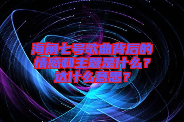 海角七號(hào)歌曲背后的情感和主題是什么？達(dá)什么意思？