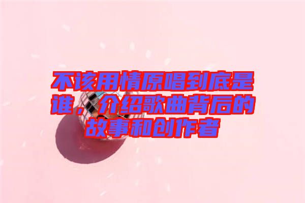 不該用情原唱到底是誰，介紹歌曲背后的故事和創(chuàng)作者