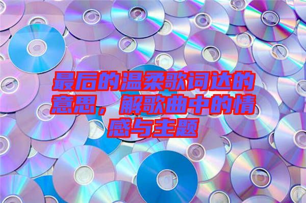 最后的溫柔歌詞達(dá)的意思，解歌曲中的情感與主題