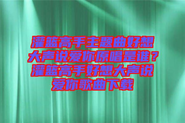 灌籃高手主題曲好想大聲說(shuō)愛你原唱是誰(shuí)？灌籃高手好想大聲說(shuō)愛你歌曲下載