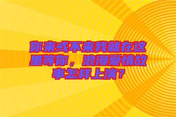 你來(lái)或不來(lái)我就在這里等你，浪漫愛情故事怎樣上演？