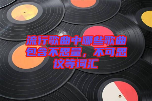 流行歌曲中哪些歌曲包含不思量，不可思議等詞匯