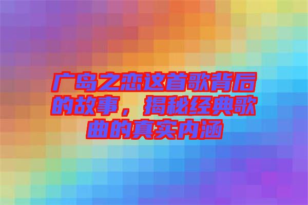 廣島之戀這首歌背后的故事，揭秘經(jīng)典歌曲的真實內(nèi)涵