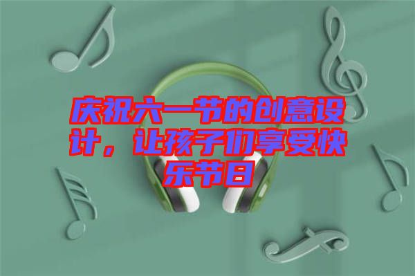 慶祝六一節(jié)的創(chuàng)意設計，讓孩子們享受快樂節(jié)日