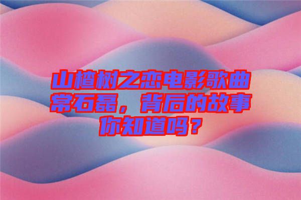 山楂樹之戀電影歌曲常石磊，背后的故事你知道嗎？