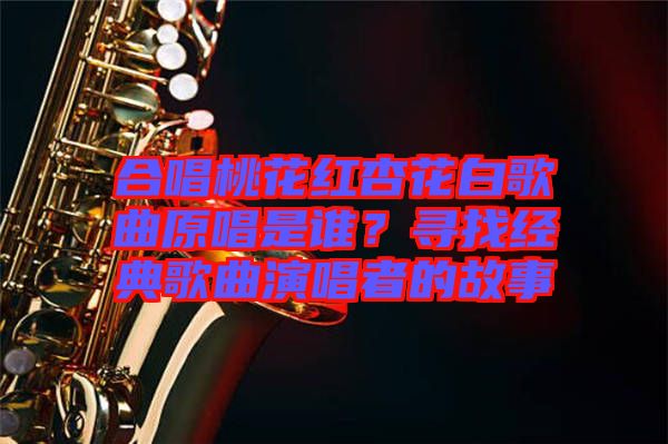 合唱桃花紅杏花白歌曲原唱是誰？尋找經(jīng)典歌曲演唱者的故事