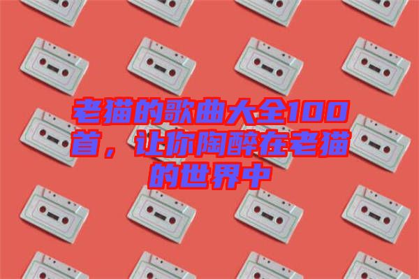 老貓的歌曲大全100首，讓你陶醉在老貓的世界中