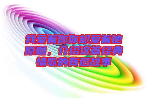 我愛著你你卻愛著他原唱，介紹這首經(jīng)典情歌的背后故事