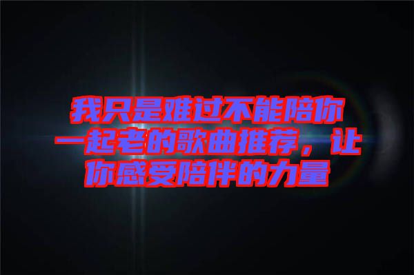 我只是難過不能陪你一起老的歌曲推薦，讓你感受陪伴的力量