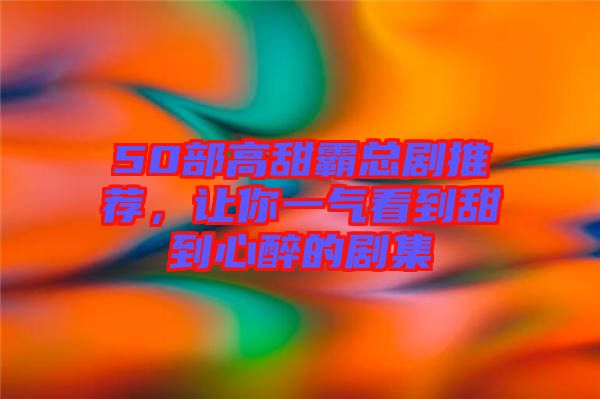 50部高甜霸總劇推薦，讓你一氣看到甜到心醉的劇集