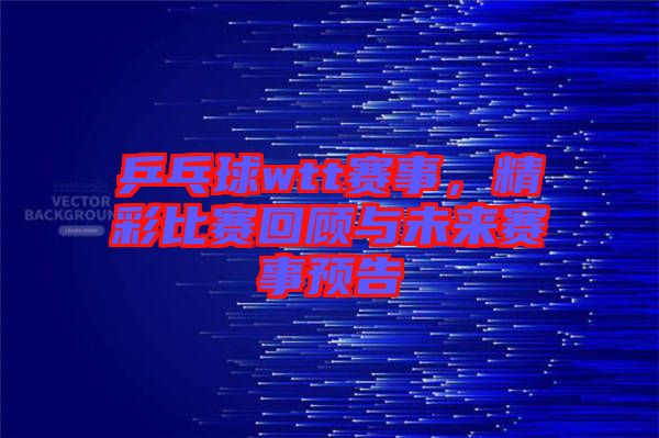 乒乓球wtt賽事，精彩比賽回顧與未來(lái)賽事預(yù)告