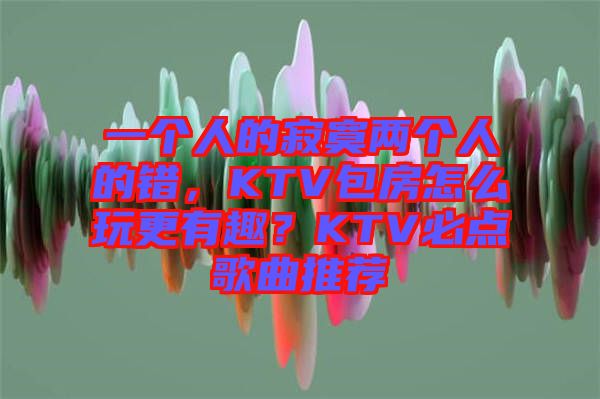 一個人的寂寞兩個人的錯，KTV包房怎么玩更有趣？KTV必點歌曲推薦