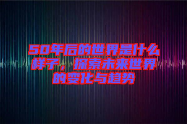 50年后的世界是什么樣子，探索未來(lái)世界的變化與趨勢(shì)