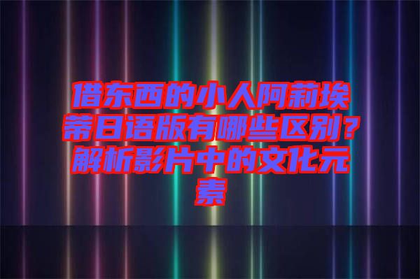 借東西的小人阿莉埃蒂日語版有哪些區(qū)別？解析影片中的文化元素