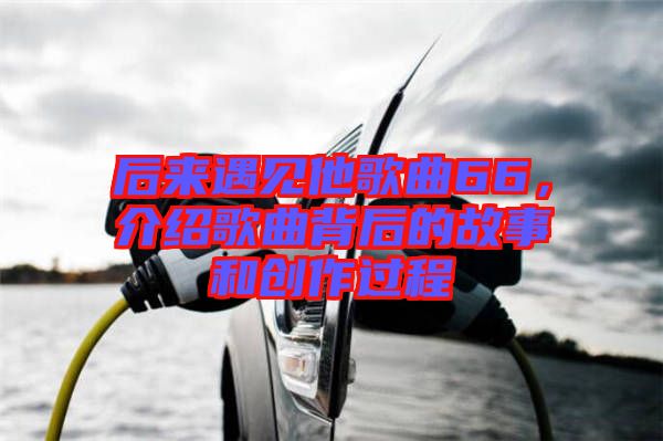 后來遇見他歌曲66，介紹歌曲背后的故事和創(chuàng)作過程