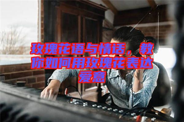 玫瑰花語與情話，教你如何用玫瑰花表達愛意