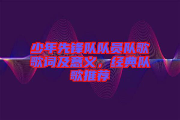 少年先鋒隊(duì)隊(duì)員隊(duì)歌歌詞及意義，經(jīng)典隊(duì)歌推薦