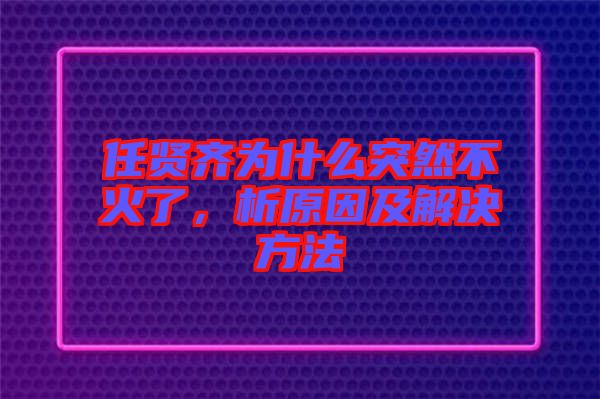 任賢齊為什么突然不火了，析原因及解決方法