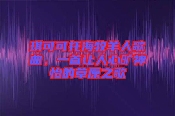 琪可可托海牧羊人歌曲，一首讓人心曠神怡的草原之歌