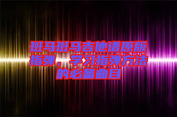 斑馬斑馬吉他譜原版指彈，學(xué)習(xí)指彈方法的必備曲目