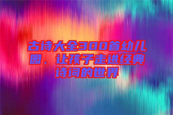 古詩(shī)大全300首幼兒園，讓孩子走進(jìn)經(jīng)典詩(shī)詞的世界