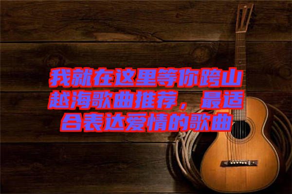 我就在這里等你跨山越海歌曲推薦，最適合表達(dá)愛情的歌曲