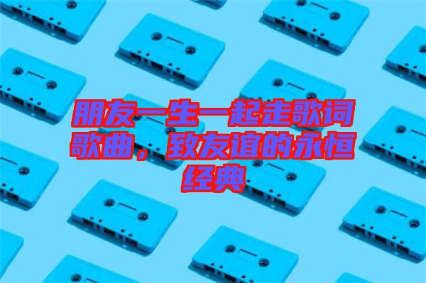 朋友一生一起走歌詞歌曲，致友誼的永恒經(jīng)典